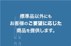 標準品以外にもお客様のご要望に応じた商品を提供します。